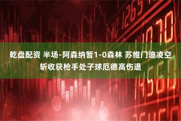 乾盘配资 半场-阿森纳暂1-0森林 苏维门迪凌空斩收获枪手处子球厄德高伤退