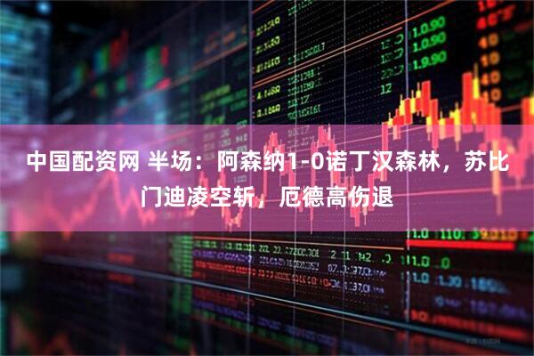 中国配资网 半场：阿森纳1-0诺丁汉森林，苏比门迪凌空斩，厄德高伤退