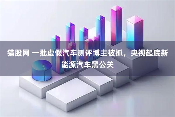 猎股网 一批虚假汽车测评博主被抓，央视起底新能源汽车黑公关