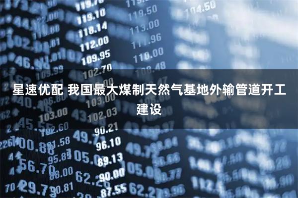 星速优配 我国最大煤制天然气基地外输管道开工建设