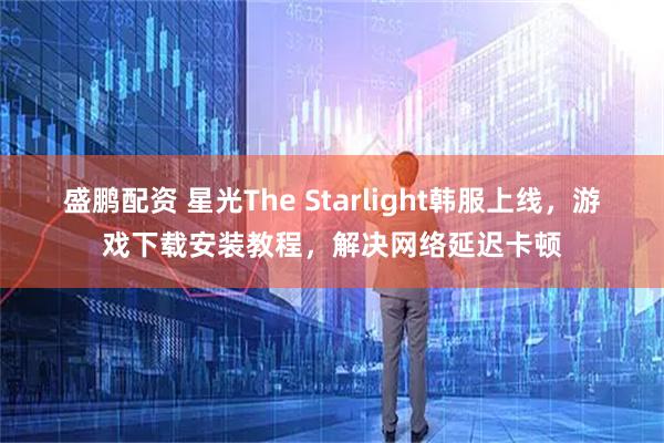 盛鹏配资 星光The Starlight韩服上线，游戏下载安装教程，解决网络延迟卡顿