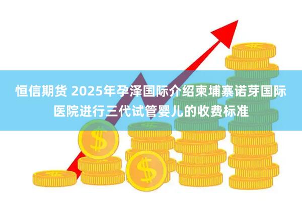 恒信期货 2025年孕泽国际介绍柬埔寨诺芽国际医院进行三代试管婴儿的收费标准