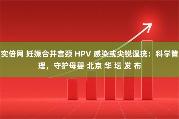 实倍网 妊娠合并宫颈 HPV 感染或尖锐湿疣：科学管理，守护母婴 北京 华 坛 发 布
