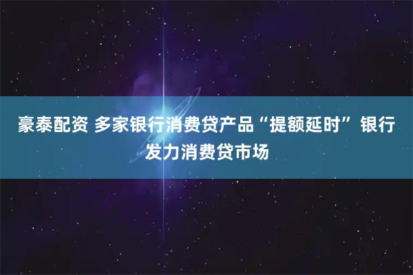 豪泰配资 多家银行消费贷产品“提额延时” 银行发力消费贷市场