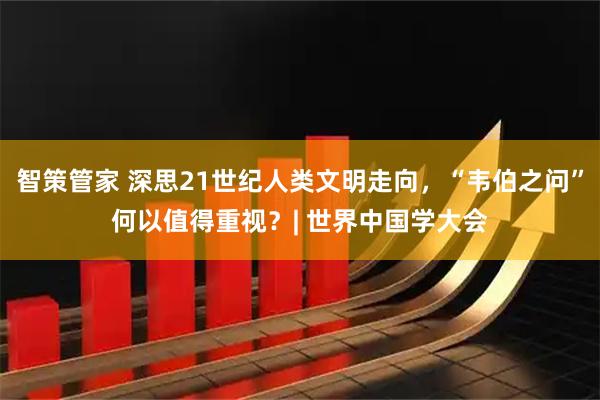 智策管家 深思21世纪人类文明走向，“韦伯之问”何以值得重视？| 世界中国学大会