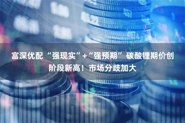 富深优配 “强现实”+“强预期” 碳酸锂期价创阶段新高！市场分歧加大