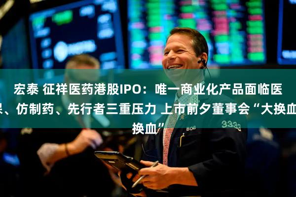 宏泰 征祥医药港股IPO：唯一商业化产品面临医保、仿制药、先行者三重压力 上市前夕董事会“大换血”