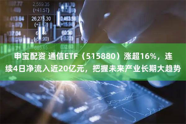 申宝配资 通信ETF（515880）涨超16%，连续4日净流入近20亿元，把握未来产业长期大趋势