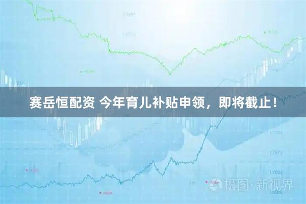赛岳恒配资 今年育儿补贴申领，即将截止！