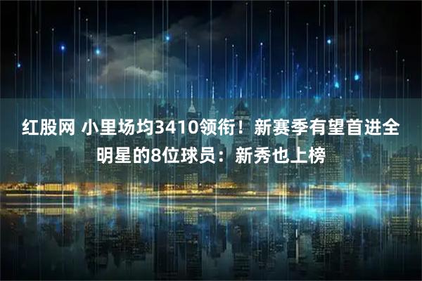 红股网 小里场均3410领衔！新赛季有望首进全明星的8位球员：新秀也上榜