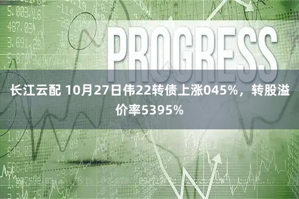 长江云配 10月27日伟22转债上涨045%，转股溢价率5395%