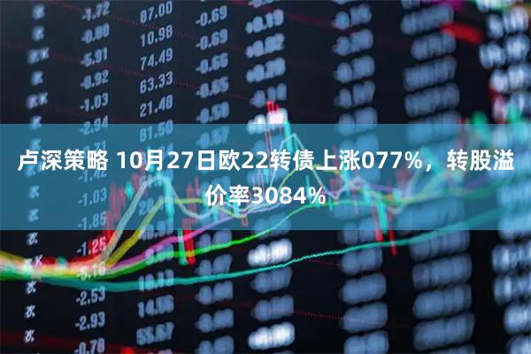 卢深策略 10月27日欧22转债上涨077%，转股溢价率3084%