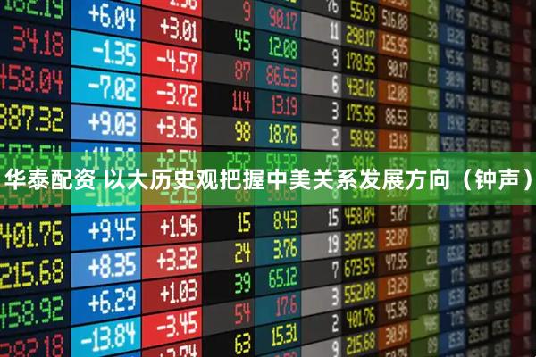 华泰配资 以大历史观把握中美关系发展方向（钟声）