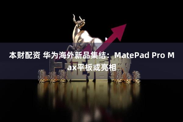 本财配资 华为海外新品集结：MatePad Pro Max平板或亮相