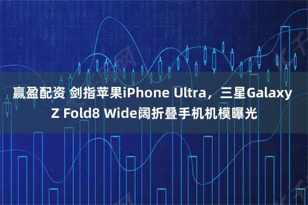 赢盈配资 剑指苹果iPhone Ultra，三星Galaxy Z Fold8 Wide阔折叠手机机模曝光