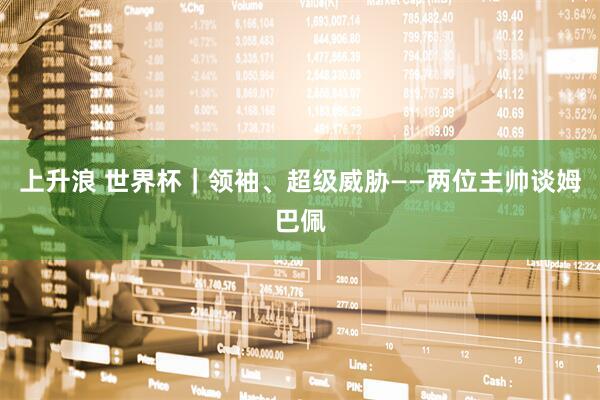 上升浪 世界杯｜领袖、超级威胁——两位主帅谈姆巴佩