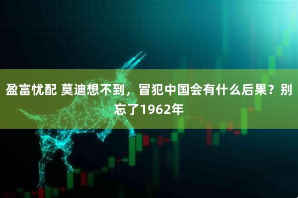 盈富忧配 莫迪想不到，冒犯中国会有什么后果？别忘了1962年